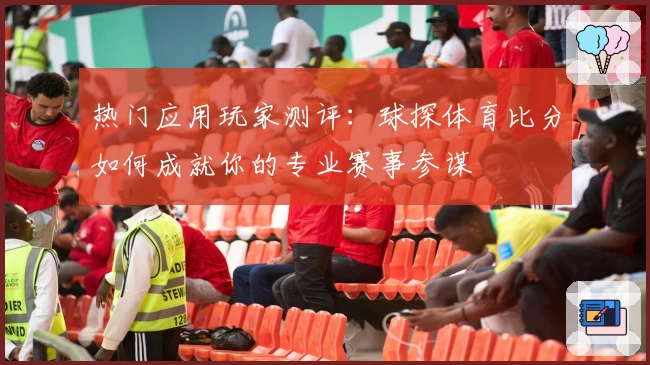 热门应用玩家测评：球探体育比分如何成就你的专业赛事参谋