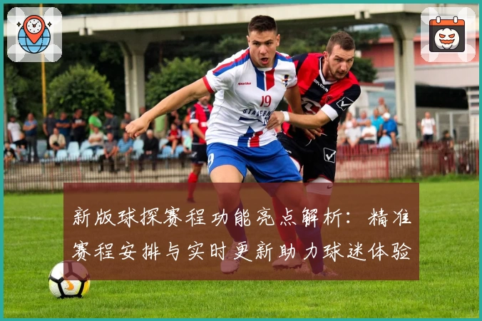 新版球探赛程功能亮点解析：精准赛程安排与实时更新助力球迷体验升级