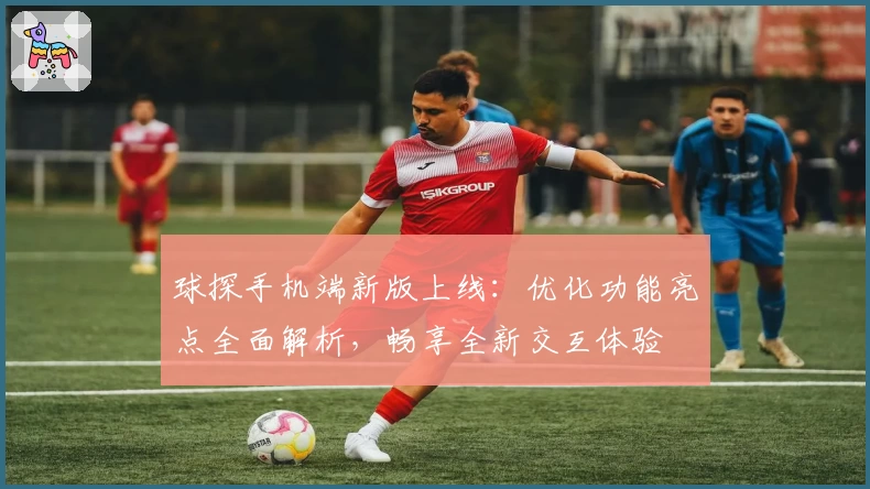 球探手机端新版上线：优化功能亮点全面解析，畅享全新交互体验