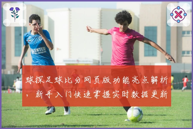 球探足球比分网页版功能亮点解析，新手入门快速掌握实时数据更新秘诀