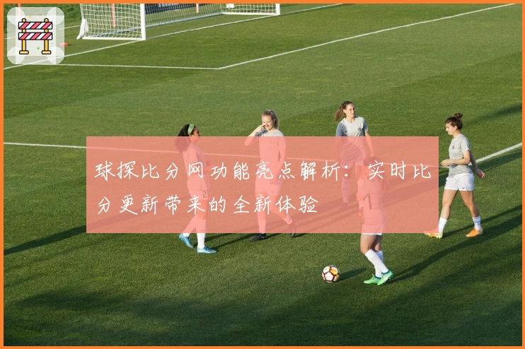 球探比分网功能亮点解析：实时比分更新带来的全新体验