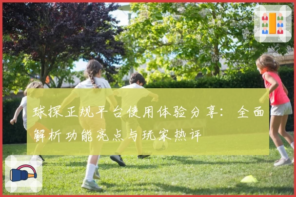 球探正规平台使用体验分享：全面解析功能亮点与玩家热评