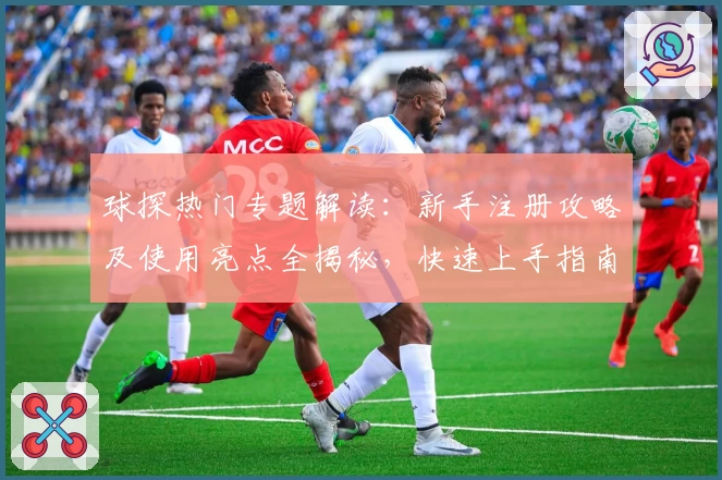 球探热门专题解读：新手注册攻略及使用亮点全揭秘，快速上手指南不容错过