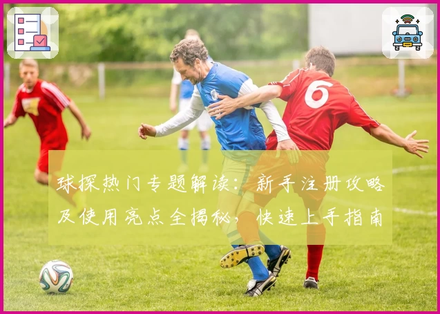 球探热门专题解读：新手注册攻略及使用亮点全揭秘，快速上手指南不容错过