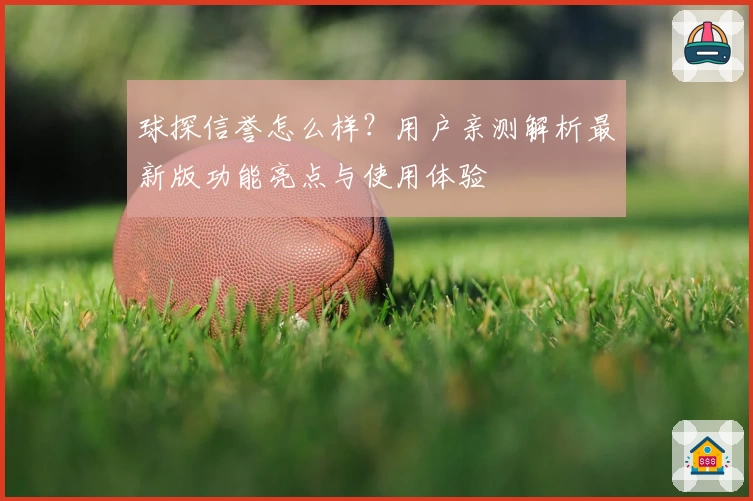 球探信誉怎么样？用户亲测解析最新版功能亮点与使用体验