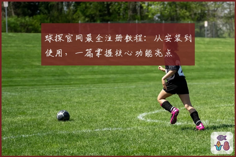 球探官网最全注册教程：从安装到使用，一篇掌握核心功能亮点