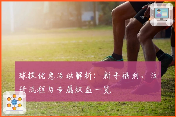 球探优惠活动解析：新手福利、注册流程与专属权益一览
