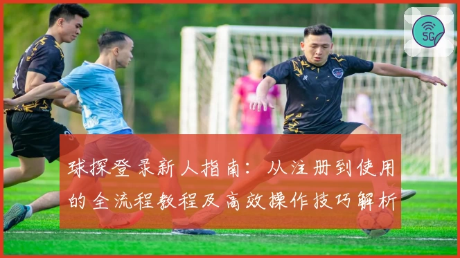 球探登录新人指南：从注册到使用的全流程教程及高效操作技巧解析