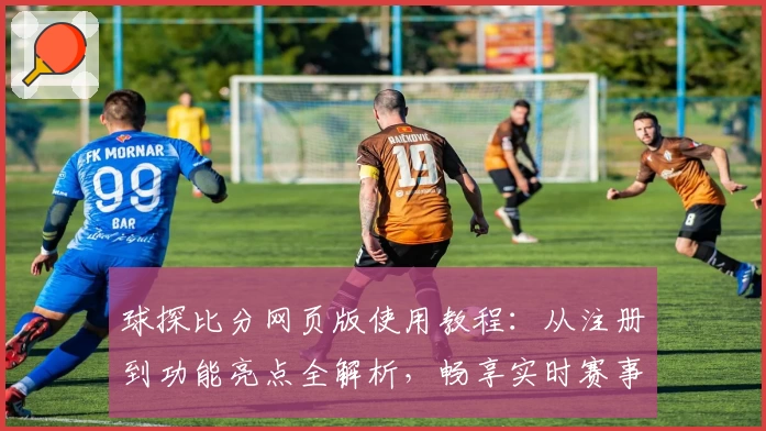 球探比分网页版使用教程：从注册到功能亮点全解析，畅享实时赛事数据体验