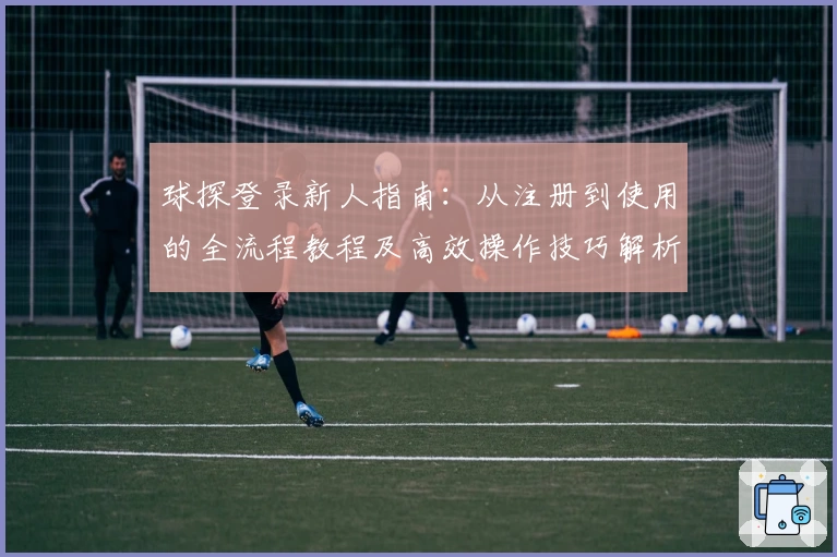 球探登录新人指南：从注册到使用的全流程教程及高效操作技巧解析