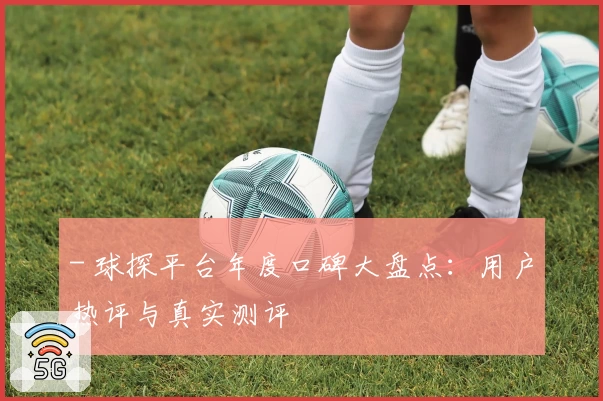 - 球探平台年度口碑大盘点：用户热评与真实测评
