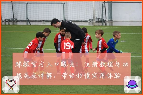 球探官方入口曝光：注册教程与功能亮点详解，带你秒懂实用体验