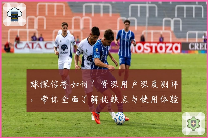 球探信誉如何？资深用户深度测评，带你全面了解优缺点与使用体验